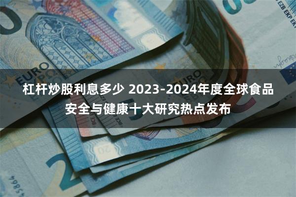 杠杆炒股利息多少 2023-2024年度全球食品安全与健康十大研究热点发布