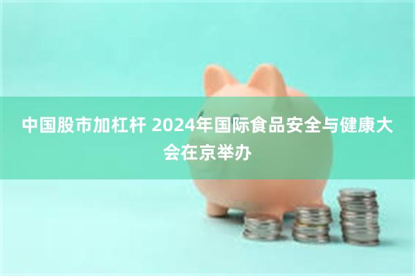 中国股市加杠杆 2024年国际食品安全与健康大会在京举办