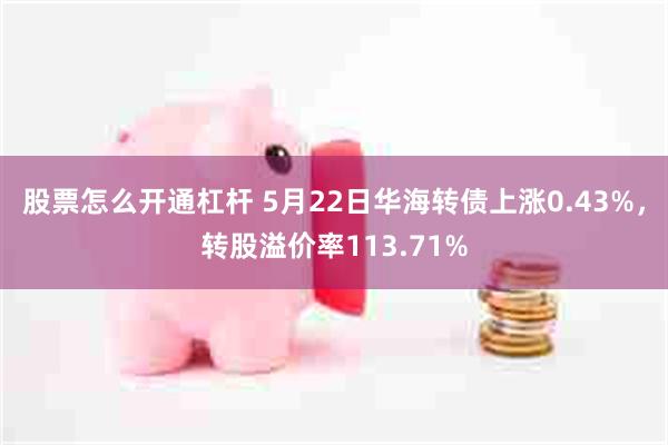 股票怎么开通杠杆 5月22日华海转债上涨0.43%，转股溢价率113.71%