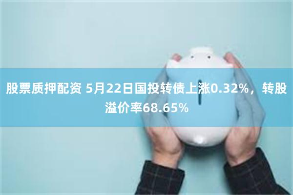 股票质押配资 5月22日国投转债上涨0.32%，转股溢价率68.65%