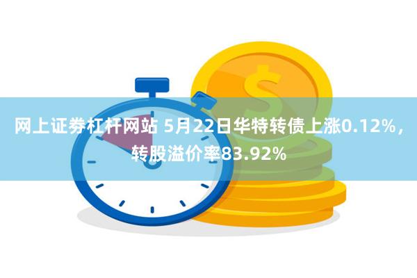 网上证劵杠杆网站 5月22日华特转债上涨0.12%，转股溢价率83.92%