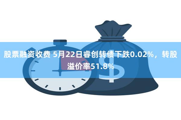 股票融资收费 5月22日睿创转债下跌0.02%，转股溢价率51.8%