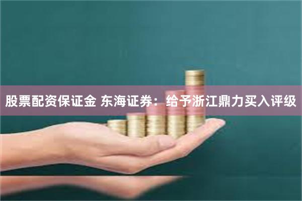 股票配资保证金 东海证券：给予浙江鼎力买入评级