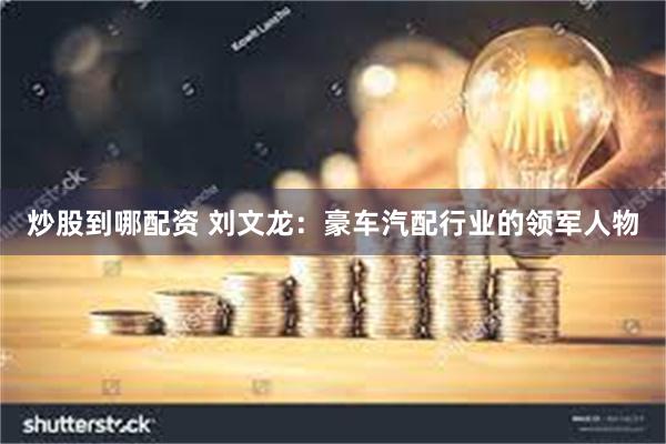 炒股到哪配资 刘文龙：豪车汽配行业的领军人物