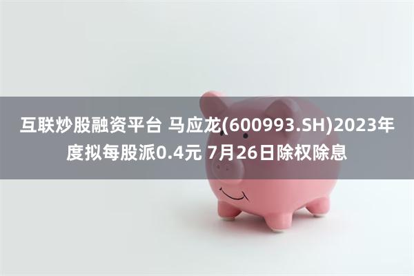 互联炒股融资平台 马应龙(600993.SH)2023年度拟每股派0.4元 7月26日除权除息