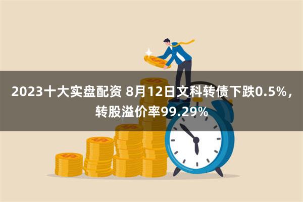 2023十大实盘配资 8月12日文科转债下跌0.5%，转股溢价率99.29%