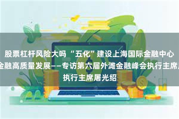 股票杠杆风险大吗 “五化”建设上海国际金融中心 助力金融高质量发展——专访第六届外滩金融峰会执行主席屠光绍