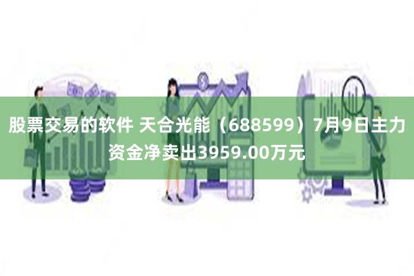 股票交易的软件 天合光能（688599）7月9日主力资金净卖出3959.00万元