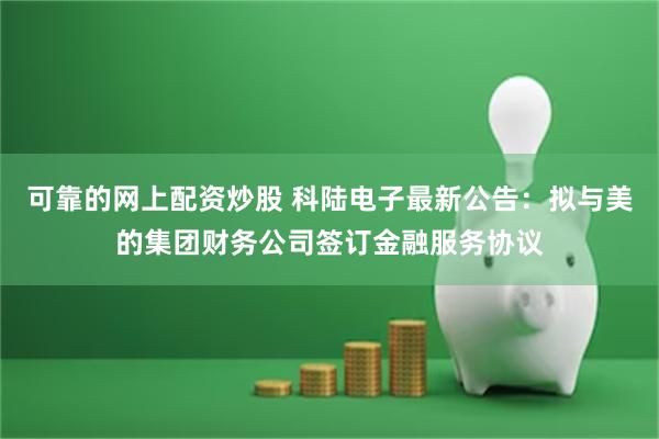 可靠的网上配资炒股 科陆电子最新公告：拟与美的集团财务公司签订金融服务协议