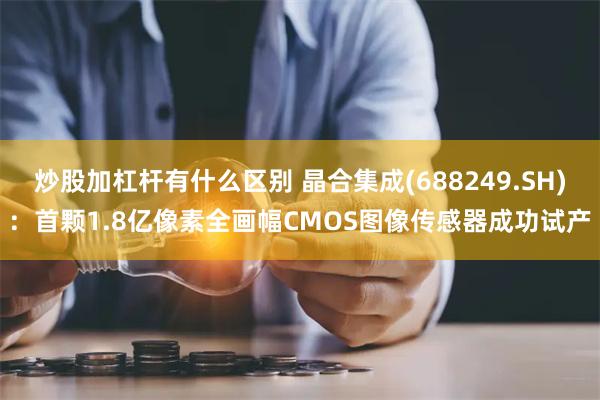 炒股加杠杆有什么区别 晶合集成(688249.SH)：首颗1.8亿像素全画幅CMOS图像传感器成功试产