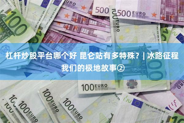 杠杆炒股平台哪个好 昆仑站有多特殊？| 冰路征程 我们的极地故事②