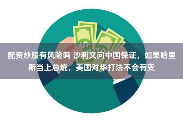 配资炒股有风险吗 沙利文向中国保证，如果哈里斯当上总统，美国对华打法不会有变