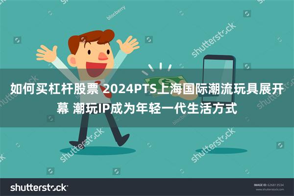 如何买杠杆股票 2024PTS上海国际潮流玩具展开幕 潮玩IP成为年轻一代生活方式