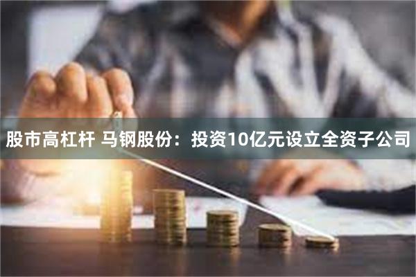 股市高杠杆 马钢股份：投资10亿元设立全资子公司