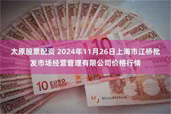 太原股票配资 2024年11月26日上海市江桥批发市场经营管理有限公司价格行情