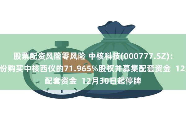 股票配资风险零风险 中核科技(000777.SZ)：拟筹划发行股份购买中核西仪的71.965%股权并募集配套资金  12月30日起停牌