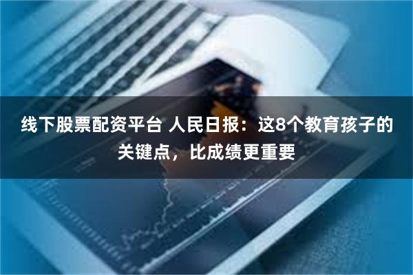 线下股票配资平台 人民日报：这8个教育孩子的关键点，比成绩更重要