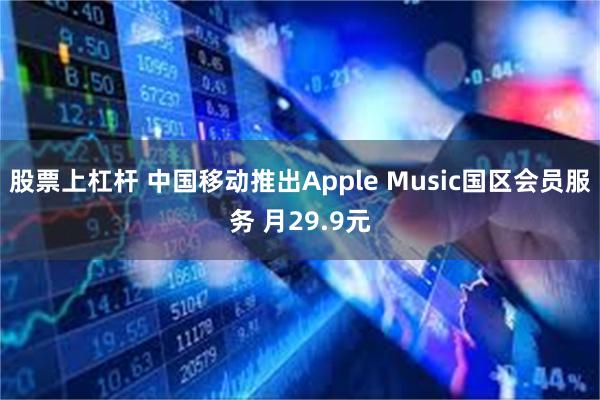 股票上杠杆 中国移动推出Apple Music国区会员服务 月29.9元