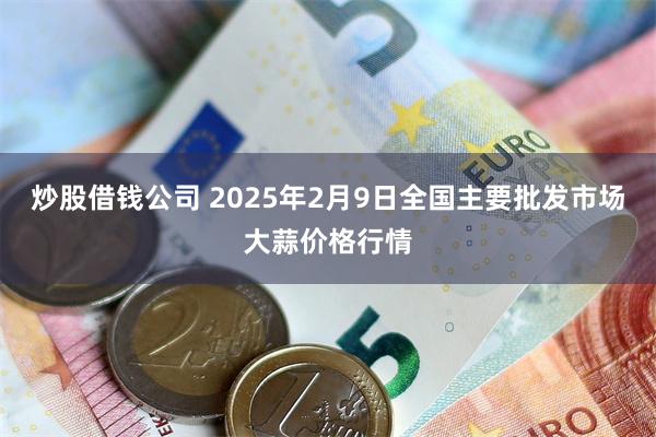 炒股借钱公司 2025年2月9日全国主要批发市场大蒜价格行情