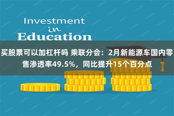 买股票可以加杠杆吗 乘联分会：2月新能源车国内零售渗透率49.5%，同比提升15个百分点