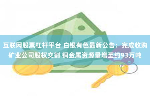 互联网股票杠杆平台 白银有色最新公告：完成收购矿业公司股权交割 铜金属资源量增至约93万吨