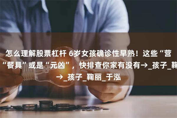 怎么理解股票杠杆 6岁女孩确诊性早熟！这些“营养品”和“餐具”或是“元凶”，快排查你家有没有→_孩子_鞠丽_于泓