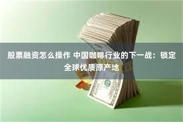 股票融资怎么操作 中国咖啡行业的下一战：锁定全球优质原产地